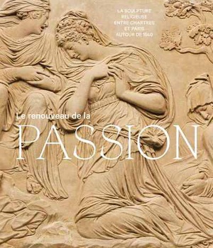 LE RENOUVEAU DE LA PASSION - LA SCULPTURE RELIGIEUSE ENTRE CHARTRES ET PARIS AUTOUR DE 1540
