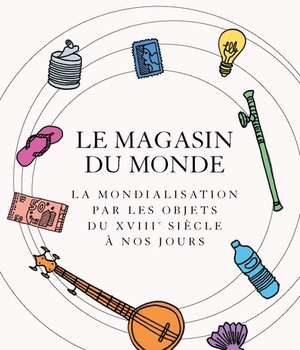 LE MAGASIN DU MONDE - LA MONDIALISATION PAR LES OBJETS DU XVIIIE SIECLE A NOS JOURS