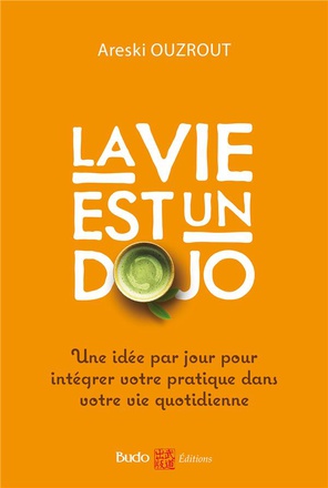 LA VIE EST UN DOJO - UNE IDEE PAR JOUR POUR INTEGRER VOTRE PRATIQUE DANS VOTRE VIE QUOTIDIENNE