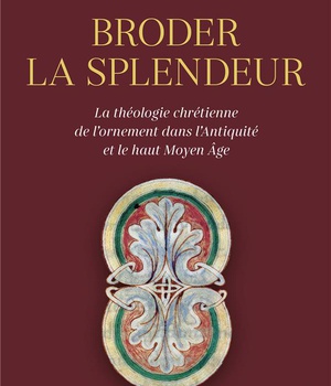 BRODER LA SPLENDEUR - LA THEOLOGIE CHRETIENNE DE L'ORNEMENT DANS L'ANTIQUITE ET LE HAUT MOYEN AGE