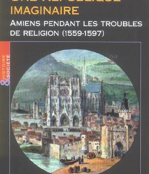 UNE REPUBLIQUE IMAGINAIRE - AMIENS PENDANT LES TROUBLES DE RELIGION (1559-1597)