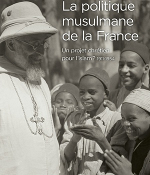 LA POLITIQUE MUSULMANE DE LA FRANCE - UN PROJET CHRETIEN POUR L'ISLAM ? 1911-1954