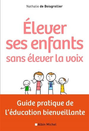 ELEVER SES ENFANTS SANS ELEVER LA VOIX - GUIDE PRATIQUE DE LEDUCATION BIENVEILLANTE