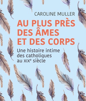 AU PLUS PRES DES AMES ET DES CORPS - UNE HISTOIRE INTIME DES CATHOLIQUES AU XIXE SIECLE