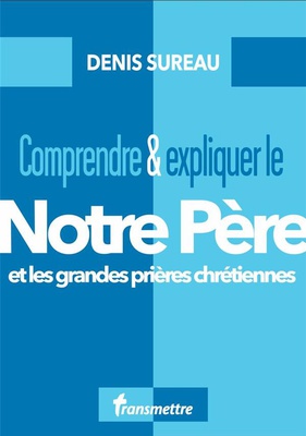 COMPRENDRE ET EXPLIQUER LE NOTRE PERE - ET LES GRANDES PRIERES CHRETIENNES
