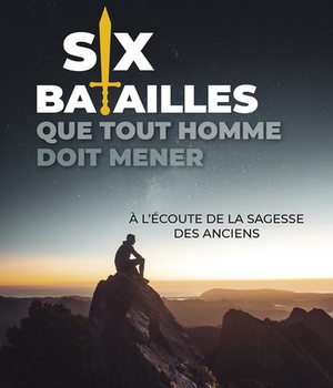 SIX BATAILLES QUE TOUT HOMME DOIT MENER - A L ECOUTE DE LA SAGESSE DES ANCIENS