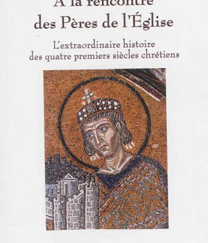 A LA RENCONTRE DES PERES DE L'EGLISE - L'EXTRAORDINAIRE HISTOIRE DES QUATRE PREMIERS SIECLES CHRETIE