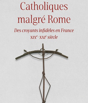 CATHOLIQUES MALGRE ROME - DES CROYANTS INFIDELES EN FRANCE XIXE-XXIE SIECLE